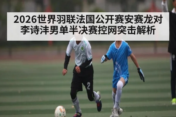 2026世界羽联法国公开赛安赛龙对李诗沣男单半决赛控网突击解析