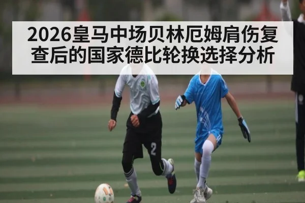 2026皇马中场贝林厄姆肩伤复查后的国家德比轮换选择分析